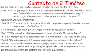 Contexto de 2 Timóteo
Quando Paulo se reuniu em Mileto com os anciãos da igreja de Éfeso, lhes disse:
At 20.29,30 “Sei que depois de eu ter ido embora entrarão no meio de vós lobos opressivos e
eles não tratarão o rebanho com ternura, e dentre vós mesmos surgirão
homens e falarão coisas deturpadas, para atrair a si os discípulos.”
Paulo excomunga dois presbíteros
1Tm1.19,20 “Entre eles estão Himeneu e Alexandre, os quais entreguei a Satanás, para que
aprendam a não blasfemar.”
Mas há evidência posterior que indica que Himeneu se recusou a ir embora.
2Tm 2.17 “O ensino deles alastra como câncer; entre eles estão Himeneu e Fileto.”
Pastores da igreja haviam se aproveitado de irmãs que abriram suas casas para ouvi-los
2Tm 3.6 “São estes os que se introduzem pelas casas e conquistam mulherzinhas...”
Paulo está autorizando Timóteo, perante a igreja, a garantir que tais pastores sejam
substituídos por pessoas com as qualificações apropriadas, e dá instruções cuidadosas.
Não tratará dos deveres dos pastores, mas das suas qualificações.
 