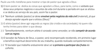 Paulo usa três metáforas para mostrar o tipo de pastor que agrada a Deus
1) O bom pastor se dedica às coisas que agradam a Deus, para tanto, como o soldado que
deixa seus próprios negócios e assuntos da vida civil durante o período em que se alistou
e se dedica ao serviço de seu país, assim faz o pastor.
2.4 ”Nenhum soldado (pastor) se deixa envolver pelos negócios da vida civil (material), já que
deseja agradar aquele que o alistou (Deus).”
2) O atleta (pastor) deve agir segundo as regras (do cristão e da sociedade); há quem não
tenha limites para obter o que deseja
2.5 “Semelhantemente, nenhum atleta é coroado como vencedor, se não competir de acordo
com as regras.
3) O lavrador da Palavra de Deus, o pastor, será recompensado recebendo, em primeiro lugar
o benefício espiritual decorrente do seu trabalho, quando realizado competentemente.
2.6 “O lavrador que trabalha arduamente deve ser o primeiro a participar dos frutos da
colheita.
 