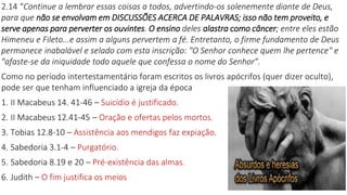2.14 “Continue a lembrar essas coisas a todos, advertindo-os solenemente diante de Deus,
para que não se envolvam em DISCUSSÕES ACERCA DE PALAVRAS; isso não tem proveito, e
serve apenas para perverter os ouvintes. O ensino deles alastra como câncer; entre eles estão
Himeneu e Fileto...e assim a alguns pervertem a fé. Entretanto, o firme fundamento de Deus
permanece inabalável e selado com esta inscrição: "O Senhor conhece quem lhe pertence" e
"afaste-se da iniquidade todo aquele que confessa o nome do Senhor".
Como no período intertestamentário foram escritos os livros apócrifos (quer dizer oculto),
pode ser que tenham influenciado a igreja da época
1. II Macabeus 14. 41-46 – Suicídio é justificado.
2. II Macabeus 12.41-45 – Oração e ofertas pelos mortos.
3. Tobias 12.8-10 – Assistência aos mendigos faz expiação.
4. Sabedoria 3.1-4 – Purgatório.
5. Sabedoria 8.19 e 20 – Pré-existência das almas.
6. Judith – O fim justifica os meios
 