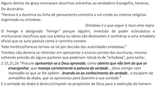 Alguns dentro da igreja ensinavam doutrinas estranhas ao verdadeiro Evangelho, heresias.
Do dicionário:
“Heresia é a doutrina ou linha de pensamento contrária a um credo ou sistema religioso
organizado ou ortodoxo.
Ortodoxo é o que segue à risca uma regra.
O herege é designado "herege" porque alguém, investido de poder eclesiástico e
institucional classificou que sua prática ou ideias são destoantes e contrárias a uma ortodoxia
oficial que se auto postula como o caminho correto.
Todo herético/heresia tornou-se tal por decisão das autoridades ortodoxas.”
Timóteo não deveria se intimidar em apresentar o ensino correto das escrituras, mesmo
sofrendo pressão de alguns pastores que poderiam rotulá-lo de “ortodoxo”, para tanto:.
2.15,25,26 “Procure apresentar-se a Deus aprovado, como obreiro que não tem do que se
envergonhar, que maneja corretamente a palavra da verdade....Deve corrigir com
mansidão os que se lhe opõem...levando-os ao conhecimento da verdade...e escapem da
armadilha do diabo, que os aprisionou para fazerem a sua vontade.”
E a vontade do diabo é destruir/impedir os propósitos de Deus para a redenção do homem.
 