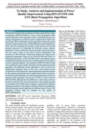 International Journal of Trend in Scientific Research and Development (IJTSRD)
Volume 5 Issue 6, September-October 2021 Available Online: www.ijtsrd.com e-ISSN: 2456 – 6470
@ IJTSRD | Unique Paper ID – IJTSRD47521 | Volume – 5 | Issue – 6 | Sep-Oct 2021 Page 863
To Study, Analysis and Implementation of Power
Quality Improvement Using DSTATCOM with
ANN (Back Propagation Algorithm)
Rohit Mishra1
, Ashish Bhargava2
1
Student, 2
Professor
1,2
Bhabha Engineering Research Institute, Bhopal, Madhya Pradesh, India
ABSTRACT
This project illustrates the execution of a three-stage delivery static
compensator (DSTATCOM) by using a back propagation (BP)
control algorithm for its capacities, such as load balancing and zero
voltage management of reactive power compensation under non-
linear loads. We use BP-based control algorithm to obtain the critical
dynamic weight estimate here. And the BP-based control algorithm is
often used for estimating the receptive power portions of the load
streams necessary for estimating the reference source streams.
Regulation of power efficiency devices through neural networks is
the new area of study in the field of power engineering. The
extraction of the harmonic components defines the output of the
balancing instruments. Here we use DSTATCOM and UPFC as
balancing instruments. A DSTATCOM model is developed using a
computerized signal processor and its implementation is focused on
various working conditions. The execution of DSTATCOM is found
to be suitable for various kinds of burdens with the proposed control
algorithm. The BP-based control algorithm is used to derive the
fundamental weighted value of the active and reactive power
components of the load present. Back propagation algorithm trained
by the sample will detect the power quality signal issue in real-time.
Continuity, differentiability, non-decreasing momotomy are the key
features of this algorithm. The process of UPFC is close to that of
DSTATCOM, although the only difference is that it does not have
the device shut down in worse circumstances. The simulation model
is developed with ANFIS and its output is studied under different
operating conditions. The output of ANFIS is found to be satisfactory
with the proposed control algorithm for different types of loads. The
suggested method shall be checked by the results of
MATLAB/Simulink.
KEYWORDS: ANN (BP control algorithm), Harmonics (THD),
Loadbalancing, Weights, Power quality and ANFIS, DSTATCOM,
VSC MATLAB/Simulink
How to cite this paper: Rohit Mishra |
Ashish Bhargava "To Study, Analysis
and Implementation of Power Quality
Improvement Using DSTATCOM with
ANN (Back Propagation Algorithm)"
Published in International Journal of
Trend in Scientific
Research and
Development
(ijtsrd), ISSN:
2456-6470,
Volume-5 | Issue-6,
October 2021,
pp.863-870, URL:
www.ijtsrd.com/papers/ijtsrd47521.pdf
Copyright © 2021 by author (s) and
International Journal of Trend in
Scientific Research
and Development
Journal. This is an
Open Access article distributed under
the terms of the Creative Commons
Attribution License (CC BY 4.0)
(http://creativecommons.org/licenses/by/4.0)
I. INTRODUCTION
The major problem today the distribution system
facing is power quality. The quality of power that
is given to the end users is not up to the mark.
Because of this there is a failure in the devices. In
order to overcome this problem that means to
improve the quality of the power we are
implementing certain devices in the transmission
system. Power converter based custom power devices
(CPDs) are useful for reduction of power quality
problems such as power factor correction,
harmonics compensation, reduction in transients,
voltage sag/swell compensation, resonance due to
distortion, voltage flicker reduction within specified
time and range. These CPDs include DSTATCOM,
DVR and UPQC in different Configurations. Many
non-model and training based alternative control
algorithms are reported in the literature with
application of soft computing technique such as
IJTSRD47521
 