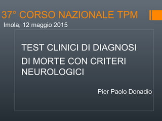 37° CORSO NAZIONALE TPM
TEST CLINICI DI DIAGNOSI
DI MORTE CON CRITERI
NEUROLOGICI
Pier Paolo Donadio
Imola, 12 maggio 2015
 