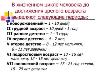 В жизненном цикле человека до достижения зрелого возраста выделяют следующие периоды: I новорожденный –  1 - 10 дней; II грудной возраст -  10 дней - 1 год; III  раннее детство –  1 - 3 года; IV первое детство –  4 - 7 лет; V второе детство –  8 - 12 лет мальчики,  8 - 11 лет девочки; VI подростковый возраст –  13 - 16 лет мальчики, 12 - 15 лет девочки; VII юношеский возраст –  17 - 21 год юноши,  16 - 20 лет девушки. 