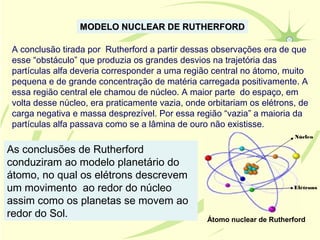 MODELO NUCLEAR DE RUTHERFORD

A conclusão tirada por Rutherford a partir dessas observações era de que
esse “obstáculo” que produzia os grandes desvios na trajetória das
partículas alfa deveria corresponder a uma região central no átomo, muito
pequena e de grande concentração de matéria carregada positivamente. A
essa região central ele chamou de núcleo. A maior parte do espaço, em
volta desse núcleo, era praticamente vazia, onde orbitariam os elétrons, de
carga negativa e massa desprezível. Por essa região “vazia” a maioria da
partículas alfa passava como se a lâmina de ouro não existisse.
                                                                         Núcleo

As conclusões de Rutherford
conduziram ao modelo planetário do
átomo, no qual os elétrons descrevem
um movimento ao redor do núcleo                                         Elétrons

assim como os planetas se movem ao
redor do Sol.                                    Átomo nuclear de Rutherford
 