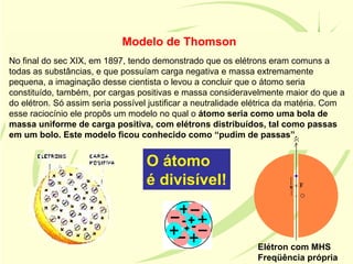 Modelo de Thomson
No final do sec XIX, em 1897, tendo demonstrado que os elétrons eram comuns a
todas as substâncias, e que possuíam carga negativa e massa extremamente
pequena, a imaginação desse cientista o levou a concluir que o átomo seria
constituído, também, por cargas positivas e massa consideravelmente maior do que a
do elétron. Só assim seria possível justificar a neutralidade elétrica da matéria. Com
esse raciocínio ele propôs um modelo no qual o átomo seria como uma bola de
massa uniforme de carga positiva, com elétrons distribuídos, tal como passas
em um bolo. Este modelo ficou conhecido como “pudim de passas”.


                                   O átomo
                                   é divisível!



                                                               Elétron com MHS
                                                               Freqüência própria
 