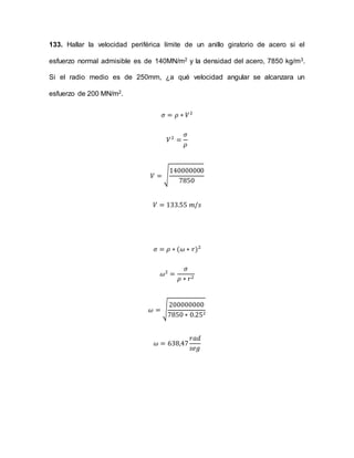 133. Hallar la velocidad periférica límite de un anillo giratorio de acero si el
esfuerzo normal admisible es de 140MN/m2 y la densidad del acero, 7850 kg/m3.
Si el radio medio es de 250mm, ¿a qué velocidad angular se alcanzara un
esfuerzo de 200 MN/m2.
휎 = 휌 ∗ 푉2
푉2 =
휎
휌
푉 = √
140000000
7850
푉 = 133.55 푚/푠
휎 = 휌 ∗ (휔 ∗ 푟)2
휔2 =
휎
휌 ∗ 푟2
200000000
7850 ∗ 0.252
휔 = √
휔 = 638,47
푟푎푑
푠푒푔