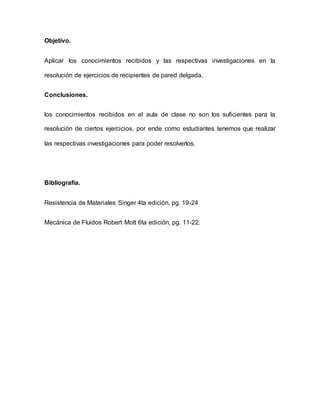 Objetivo.
Aplicar los conocimientos recibidos y las respectivas investigaciones en la
resolución de ejercicios de recipientes de pared delgada.
Conclusiones.
los conocimientos recibidos en el aula de clase no son los suficientes para la
resolución de ciertos ejercicios, por ende como estudiantes tenemos que realizar
las respectivas investigaciones para poder resolverlos.
Bibliografía.
Resistencia de Materiales Singer 4ta edición, pg. 19-24
Mecánica de Fluidos Robert Mott 6ta edición, pg. 11-22.