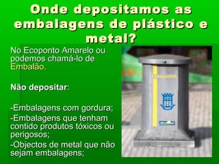 Onde depositamos asOnde depositamos as
embalagens de plástico eembalagens de plástico e
metal?metal?
No Ecoponto Amarelo ouNo Ecoponto Amarelo ou
podemos chamá-lo depodemos chamá-lo de
Embalão.Embalão.
Não depositarNão depositar::
-Embalagens com gordura;-Embalagens com gordura;
-Embalagens que tenham-Embalagens que tenham
contido produtos tóxicos oucontido produtos tóxicos ou
perigosos;perigosos;
-Objectos de metal que não-Objectos de metal que não
sejam embalagens;sejam embalagens;
 