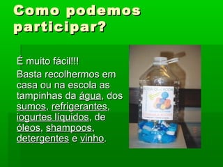 Como podemosComo podemos
participar?participar?
É muito fácil!!!É muito fácil!!!
Basta recolhermos emBasta recolhermos em
casa ou na escola ascasa ou na escola as
tampinhas datampinhas da águaágua, dos, dos
sumossumos,, refrigerantesrefrigerantes,,
iogurtes líquidosiogurtes líquidos,, dede
óleosóleos,, shampoosshampoos,,
detergentesdetergentes ee vinhovinho..
 
