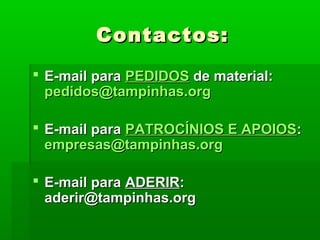 Contactos:Contactos:
 E-mail paraE-mail para PEDIDOSPEDIDOS de material:de material:
pedidos@tampinhas.orgpedidos@tampinhas.org
 E-mail paraE-mail para PATROCÍNIOS E APOIOSPATROCÍNIOS E APOIOS::
empresas@tampinhas.orgempresas@tampinhas.org
 E-mail paraE-mail para ADERIRADERIR::
aderir@tampinhas.orgaderir@tampinhas.org
 