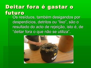 Deitar fora é gastar oDeitar fora é gastar o
futurofuturo
Os resíduos, também desigandos porOs resíduos, também desigandos por
desperdícios, detritos ou “lixo”, são odesperdícios, detritos ou “lixo”, são o
resultado do acto de rejeição, isto é, deresultado do acto de rejeição, isto é, de
“deitar fora o que não se utiliza”.“deitar fora o que não se utiliza”.
 