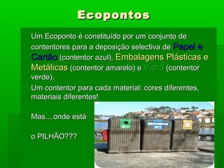 EcopontosEcopontos
Um Ecoponto é constituído por um conjunto deUm Ecoponto é constituído por um conjunto de
contentores para a deposição selectiva decontentores para a deposição selectiva de Papel ePapel e
CartãoCartão (contentor azul),(contentor azul), Embalagens Plásticas eEmbalagens Plásticas e
MetálicasMetálicas (contentor amarelo) e(contentor amarelo) e VidroVidro (contentor(contentor
verde).verde).
Um contentor para cada material: cores diferentes,Um contentor para cada material: cores diferentes,
materiais diferentes!materiais diferentes!
Mas....onde estáMas....onde está
o PILHÃO???o PILHÃO???
 
