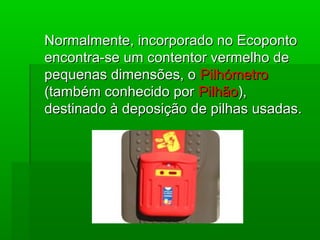 Normalmente, incorporado no EcopontoNormalmente, incorporado no Ecoponto
encontra-se um contentor vermelho deencontra-se um contentor vermelho de
pequenas dimensões, opequenas dimensões, o PilhómetroPilhómetro
(também conhecido por(também conhecido por PilhãoPilhão),),
destinado à deposição de pilhas usadas.destinado à deposição de pilhas usadas.
 
