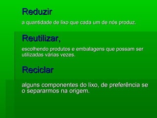 ReduzirReduzir
a quantidade de lixo que cada um de nós produz.a quantidade de lixo que cada um de nós produz.
Reutilizar,Reutilizar,
escolhendo produtos e embalagens que possam serescolhendo produtos e embalagens que possam ser
utilizadas várias vezes.utilizadas várias vezes.
ReciclarReciclar
alguns componentes do lixo, de preferência sealguns componentes do lixo, de preferência se
o separarmos na origem.o separarmos na origem.
 