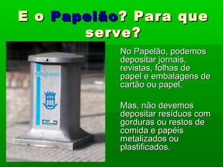 E oE o PapelãoPapelão? Para que? Para que
serve?serve?
No Papelão, podemosNo Papelão, podemos
depositar jornais,depositar jornais,
revistas,revistas, folhas defolhas de
papel e embalagens depapel e embalagens de
cartão ou papel.cartão ou papel.
Mas, não devemosMas, não devemos
depositardepositar resíduos comresíduos com
gorduras ou restos degorduras ou restos de
comida e papéiscomida e papéis
metalizados oumetalizados ou
plastificados.plastificados.
 