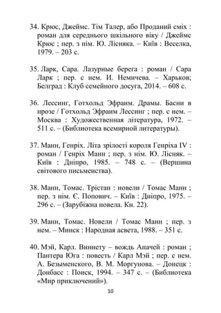 10
34. Крюс, Джеймс. Тім Талер, або Проданий сміх :
роман для середнього шкільного віку / Джеймс
Крюс ; пер. з нім. Ю. Лісняка. – Київ : Веселка,
1979. – 203 с.
35. Ларк, Сара. Лазурные берега : роман / Сара
Ларк ; пер. с нем. И. Немичева. – Харьков;
Белград : Клуб семейного досуга, 2014. – 608 с.
36. Лессинг, Готхольд Эфраим. Драмы. Басни в
прозе / Готхольд Эфраим Лессинг ; пер. с нем. –
Москва : Художественная література, 1972. –
511 с. – (Библиотека всемирной литературы).
37. Манн, Генріх. Літа зрілості короля Генріха ІV :
роман / Генріх Манн ; пер. з нім. Ю. Лісняк. –
Київ : Дніпро, 1985. – 748 с. – (Вершина
світового письменства).
38. Манн, Томас. Трістан : новели / Томас Манн ;
пер. з нім. Є. Попович. – Київ : Дніпро, 1975. –
296 с. – (Зарубіжна новела. Кн. 22).
39. Манн, Томас. Новели / Томас Манн ; пер. з
нем. – Минск : Народная асвета, 1988. – 351 с.
40. Мэй, Карл. Виннету – вождь Апачей : роман ;
Пантера Юга : повесть / Карл Мэй ; пер. с нем.
А. Безыменского, В. М. Моргунова. – Донецк :
Донбасс : Поиск, 1994. – 347 с. – (Библиотека
«Мир приключений»).
 