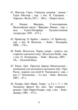 11
41. Мюллер, Герта. Гойдалка дихання : роман /
Герта Мюллер ; пер. з нім. Н. Сняданко. –
Харьков : Фоліо, 2011. – 286 с. – (Карта світу).
42. Ницше, Фридрих. Стихотворения.
Философская проза / Фридрих Ницше ; пер. с
нем. – Санкт-Петербург : Художественная
литература, 1993. – 671 с.
43. Пройслер, О. Крабат : повість / О. Пройслер ;
пер. з нім. В. Василюк. – Львів : Кальварія,
2006. – 176 с.
44. Раабе, Вільгельм. Чорна галера : повість для
старшого шкільного віку / Вільгельм Раабе ; пер.
з нім. О. Логвиненка. – Київ : Веселка, 2003. –
78с. – (Золотий Жук).
45. Распе, Еріх. Пригоди барона Мюнхгаузена :
оповідання для молодшого шкільного віку / Еріх
Распе ; переказ для дітей К. Чуковського ; пер. з
рос. Г. Тютюнника. – 3-е вид. – Київ : Веселка,
2007. – 87 с.
46. Ремарк, Еріх Марія. Твори : в 2-х т. Т. 1. На
Західному фронті без змін. Три товариші :
романи / Еріх Марія Ремарк ; пер. з нім. – Київ :
Дніпро, 1986. – 573 с.
 
