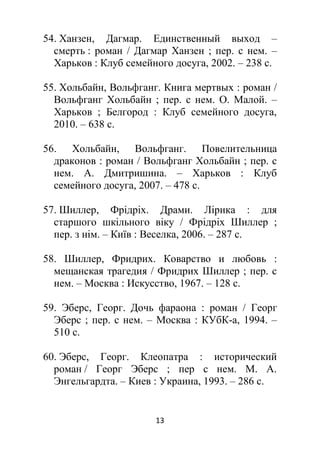 13
54. Ханзен, Дагмар. Единственный выход –
смерть : роман / Дагмар Ханзен ; пер. с нем. –
Харьков : Клуб семейного досуга, 2002. – 238 с.
55. Хольбайн, Вольфганг. Книга мертвых : роман /
Вольфганг Хольбайн ; пер. с нем. О. Малой. –
Харьков ; Белгород : Клуб семейного досуга,
2010. – 638 с.
56. Хольбайн, Вольфганг. Повелительница
драконов : роман / Вольфганг Хольбайн ; пер. с
нем. А. Дмитришина. – Харьков : Клуб
семейного досуга, 2007. – 478 с.
57. Шиллер, Фрідріх. Драми. Лірика : для
старшого шкільного віку / Фрідріх Шиллер ;
пер. з нім. – Київ : Веселка, 2006. – 287 с.
58. Шиллер, Фридрих. Коварство и любовь :
мещанская трагедия / Фридрих Шиллер ; пер. с
нем. – Москва : Искусство, 1967. – 128 с.
59. Эберс, Георг. Дочь фараона : роман / Георг
Эберс ; пер. с нем. – Москва : КУбК-а, 1994. –
510 с.
60. Эберс, Георг. Клеопатра : исторический
роман / Георг Эберс ; пер с нем. М. А.
Энгельгардта. – Киев : Украина, 1993. – 286 с.
 
