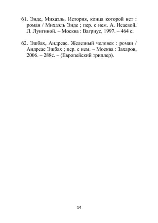 14
61. Энде, Михаэль. История, конца которой нет :
роман / Михаэль Энде ; пер. с нем. А. Исаевой,
Л. Лунгиной. – Москва : Вагриус, 1997. – 464 с.
62. Эшбах, Андреас. Железный человек : роман /
Андреас Эшбах ; пер. с нем. – Москва : Захаров,
2006. – 288с. – (Европейский триллер).
 