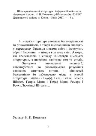 2
Шедеври німецької літератури : інформаційний список
літератури / уклад. Н. П. Потапова ; бібліотека № 133 ЦБС
Дарницького району м. Києва. – Київ, 2017. – 14 с.
Німецька література сповнена багатогранності
та різноманітності, а твори письменників виходять
у перекладах багатьма мовами світу і формують
образ Німеччини та німців в усьому світі. Автори,
які представлені в списку «Шедеври німецької
літератури», з широкою палітрою тем та стилів.
Описуючи повсякденні перипетії,
наближуючись до філософського розуміння
основних життєвих питань і цінностей
безсумнівно їм забезпечено місце в історії
літератури: Гофман і Гауфф, Гете і Гейне, Гессе і
Шіллер, Генріх Манн і Томас Манн, Ремарк і
Брехт, Зюскінд і Штраль…
Укладач Н. П. Потапова
 