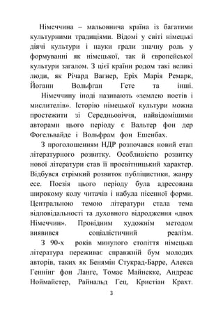 3
Німеччина – мальовнича країна із багатими
культурними традиціями. Відомі у світі німецькі
діячі культури і науки грали значну роль у
формуванні як німецької, так й європейської
культури загалом. З цієї країни родом такі великі
люди, як Річард Вагнер, Еріх Марія Ремарк,
Йоганн Вольфган Гете та інші.
Німеччину іноді називають «землею поетів і
мислителів». Історію німецької культури можна
простежити зі Середньовіччя, найвідомішими
авторами цього періоду є Вальтер фон дер
Фогельвайде і Вольфрам фон Ешенбах.
З проголошенням НДР розпочався новий етап
літературного розвитку. Особливістю розвитку
нової літератури став її просвітницький характер.
Відбувся стрімкий розвиток публіцистики, жанру
есе. Поезія цього періоду була адресована
широкому колу читачів і набула пісенної форми.
Центральною темою літератури стала тема
відповідальності та духовного відродження «двох
Німеччин». Провідним художнім методом
виявився соціалістичний реалізм.
З 90-х років минулого століття німецька
література переживає справжній бум молодих
авторів, таких як Бенямін Стукрад-Барре, Алекса
Геннінг фон Ланге, Томас Майнекке, Андреас
Ноймайстер, Райнальд Гец, Кристіан Крахт.
 