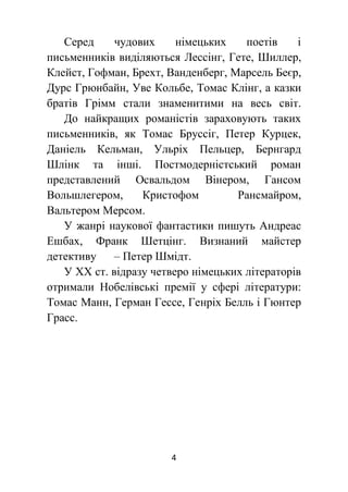 4
Серед чудових німецьких поетів і
письменників виділяються Лессінг, Гете, Шиллер,
Клейст, Гофман, Брехт, Ванденберг, Марсель Беєр,
Дурс Грюнбайн, Уве Кольбе, Томас Клінг, а казки
братів Грімм стали знаменитими на весь світ.
До найкращих романістів зараховують таких
письменників, як Томас Бруссіг, Петер Курцек,
Даніель Кельман, Ульріх Пельцер, Бернгард
Шлінк та інші. Постмодерністський роман
представлений Освальдом Вінером, Гансом
Вольшлегером, Кристофом Рансмайром,
Вальтером Мерсом.
У жанрі наукової фантастики пишуть Андреас
Ешбах, Франк Шетцінг. Визнаний майстер
детективу – Петер Шмідт.
У ХХ ст. відразу четверо німецьких літераторів
отримали Нобелівські премії у сфері літератури:
Томас Манн, Герман Гессе, Генріх Белль і Гюнтер
Грасс.
 