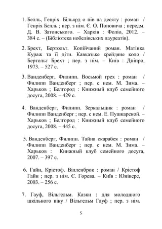 5
1. Белль, Генріх. Більярд о пів на десяту : роман /
Генріх Белль ; пер. з нім. Є. О. Поповича ; передм.
Д. В. Затонського. – Харків : Фоліо, 2012. –
384 с. – (Бібліотека нобелівських лауреатів).
2. Брехт, Бертольт. Копійчаний роман. Матінка
Кураж та її діти. Кавказьке крейдяне коло /
Бертольт Брехт ; пер. з нім. – Київ : Дніпро,
1973. – 527 с.
3. Ванденберг, Филипп. Восьмой грех : роман /
Филипп Ванденберг ; пер. с нем. М. Зима. –
Харьков ; Белгород : Книжный клуб семейного
досуга, 2008. – 429 с.
4. Ванденберг, Филипп. Зеркальщик : роман /
Филипп Ванденберг ; пер. с нем. Е. Пушкарской. –
Харьков ; Белгород : Книжный клуб семейного
досуга, 2008. – 445 с.
5. Ванденберг, Филипп. Тайна скарабея : роман /
Филипп Ванденберг ; пер. с нем. М. Зима. –
Харьков : Книжный клуб семейного досуга,
2007. – 397 с.
6. Гайн, Крістоф. Вілленброк : роман / Крістоф
Гайн ; пер. з нім. Є. Горева. – Київ : Юніверс,
2003. – 256 с.
7. Гауф, Вільгельм. Казки : для молодшого
шкільного віку / Вільгельм Гауф ; пер. з нім.
 