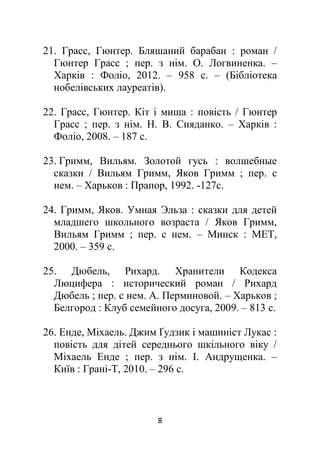 8
21. Грасс, Гюнтер. Бляшаний барабан : роман /
Гюнтер Грасс ; пер. з нім. О. Логвиненка. –
Харків : Фоліо, 2012. – 958 с. – (Бібліотека
нобелівських лауреатів).
22. Грасс, Гюнтер. Кіт і миша : повість / Гюнтер
Грасс ; пер. з нім. Н. В. Сняданко. – Харків :
Фоліо, 2008. – 187 с.
23. Гримм, Вильям. Золотой гусь : волшебные
сказки / Вильям Гримм, Яков Гримм ; пер. с
нем. – Харьков : Прапор, 1992. -127с.
24. Гримм, Яков. Умная Эльза : сказки для детей
младшего школьного возраста / Яков Гримм,
Вильям Гримм ; пер. с нем. – Минск : МЕТ,
2000. – 359 с.
25. Дюбель, Рихард. Хранители Кодекса
Люцифера : исторический роман / Рихард
Дюбель ; пер. с нем. А. Перминовой. – Харьков ;
Белгород : Клуб семейного досуга, 2009. – 813 с.
26. Енде, Міхаель. Джим Ґудзик і машиніст Лукас :
повість для дітей середнього шкільного віку /
Міхаель Енде ; пер. з нім. І. Андрущенка. –
Київ : Грані-Т, 2010. – 296 с.
 