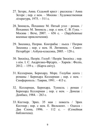 9
27. Зегерс, Анна. Седьмой крест : рассказы / Анна
Зегерс ; пер. с нем. – Москва : Художественная
література, 1975. – 511 с.
28. Зиммель, Йоханнес М. Пятый угол : роман. /
Йоханнес М. Зиммель ; пер. с нем. С. В. Гука. –
Москва : Вече, 2007. – 656 с. – (Зарубежные
военные приключения).
29. Зюскинд, Патрик. Контрабас : пьеса / Патрик
Зюскинд ; пер. с нем. Н. Литвинец. – Санкт-
Петербург : Азбука-классика, 2005. – 128 с.
30. Зюскінд, Патрік. Голуб / Патрік Зюскінд ; пер.
з нім. І. С. Андрієнко-Фрідріх. – Харків : Фоліо,
2012. – 159 с. – (Карта світу).
31. Келлерман, Бернхард. Море. Голубая лента :
романы / Бернхард Келлерман ; пер. с нем. –
Симферополь : Таврия, 1991. – 415 с.
32. Келлерман, Бернхард. Туннель : роман /
Бернхард Келлерман ; пер. с нем. – Донецк :
Донбасс, 1984. – 263 с.
33. Кестнер, Эрих. 35 мая : повесть / Эрих
Кестнер ; пер. с нем. Е. Вильмонт. – Одесса :
Два Слона, 1996. – 112 с. – (Семейная
библиотека).
 