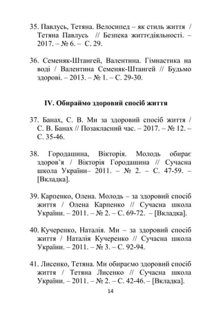 14
35. Павлусь, Тетяна. Велосипед – як стиль життя /
Тетяна Павлусь // Безпека життєдіяльності. –
2017. – № 6. – С. 29.
36. Семеняк-Штангей, Валентина. Гімнастика на
воді / Валентина Семеняк-Штангей // Будьмо
здорові. – 2013. – № 1. – С. 29-30.
ІV. Обираймо здоровий спосіб життя
37. Банах, С. В. Ми за здоровий спосіб життя /
С. В. Банах // Позакласний час. – 2017. – № 12. –
С. 35-46.
38. Городашина, Вікторія. Молодь обирає
здоров’я / Вікторія Городашина // Сучасна
школа України– 2011. – № 2. – С. 47-59. ‒
[Вкладка].
39. Карпенко, Олена. Молодь – за здоровий спосіб
життя / Олена Карпенко // Сучасна школа
України. – 2011. – № 2. – С. 69-72. ‒ [Вкладка].
40. Кучеренко, Наталія. Ми – за здоровий спосіб
життя / Наталія Кучеренко // Сучасна школа
України. – 2011. – № 3. – С. 92-94.
41. Лисенко, Тетяна. Ми обираємо здоровий спосіб
життя / Тетяна Лисенко // Сучасна школа
України. – 2011. – № 2. – С. 42-46. ‒ [Вкладка].
 