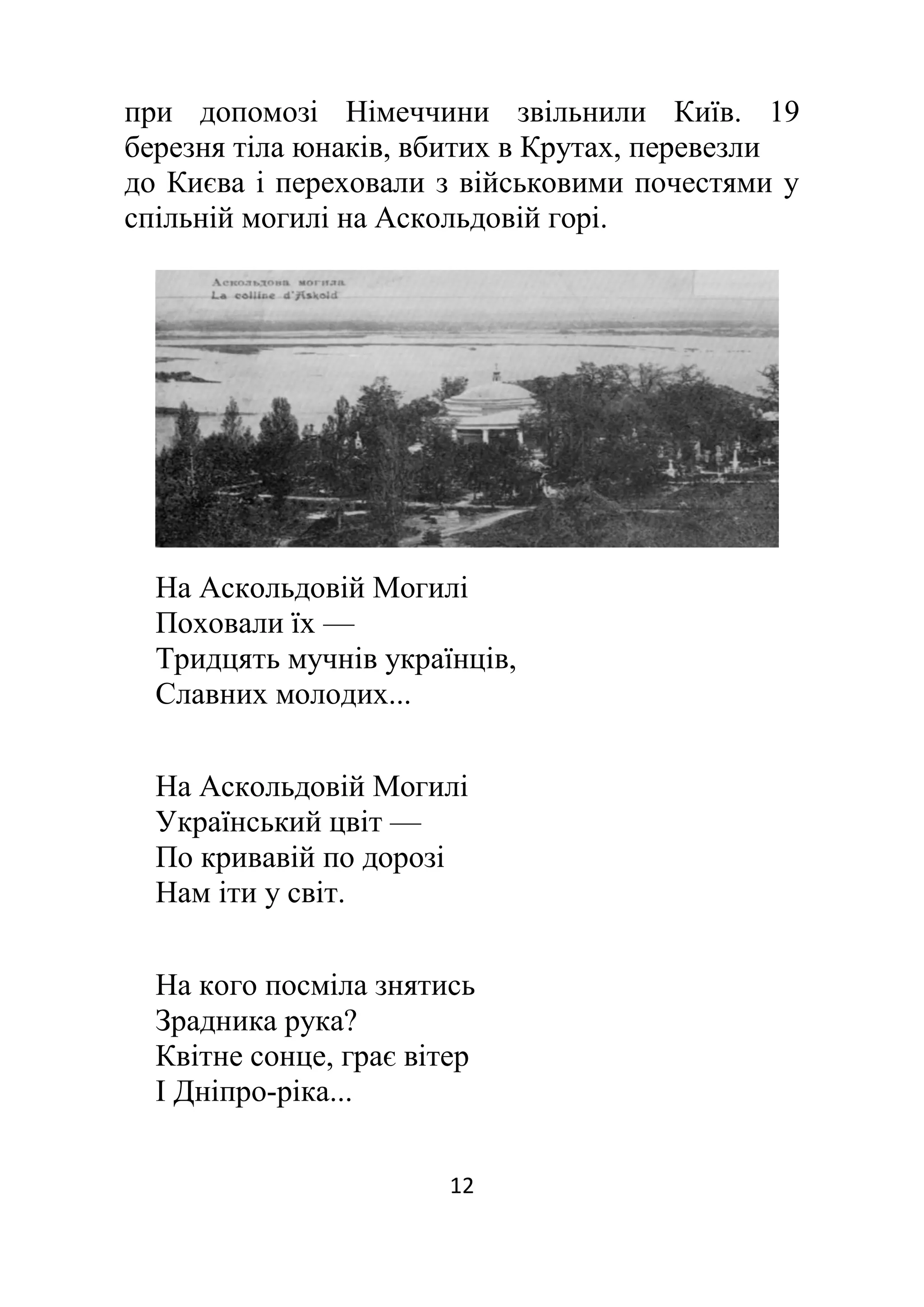 12
при допомозі Німеччини звільнили Київ. 19
березня тіла юнаків, вбитих в Крутах, перевезли
до Києва і переховали з військовими почестями у
спільній могилі на Аскольдовій горі.
На Аскольдовій Могилі
Поховали їх —
Тридцять мучнів українців,
Славних молодих...
На Аскольдовій Могилі
Український цвіт —
По кривавій по дорозі
Нам іти у світ.
На кого посміла знятись
Зрадника рука?
Квітне сонце, грає вітер
І Дніпро-ріка...
 