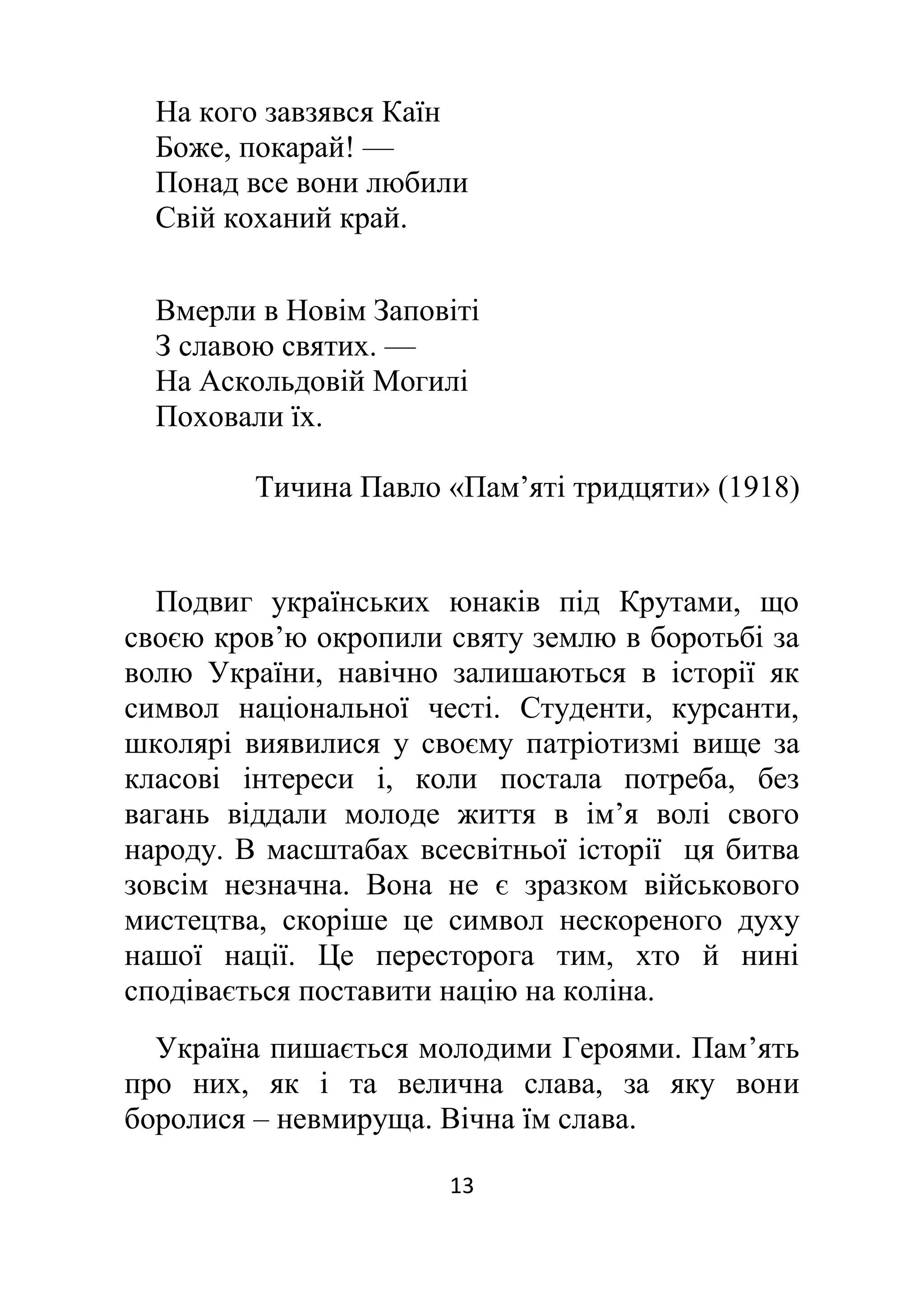 13
На кого завзявся Каїн
Боже, покарай! —
Понад все вони любили
Свій коханий край.
Вмерли в Новім Заповіті
З славою святих. —
На Аскольдовій Могилі
Поховали їх.
Тичина Павло «Пам’яті тридцяти» (1918)
Подвиг українських юнаків під Крутами, що
своєю кров’ю окропили святу землю в боротьбі за
волю України, навічно залишаються в історії як
символ національної честі. Студенти, курсанти,
школярі виявилися у своєму патріотизмі вище за
класові інтереси і, коли постала потреба, без
вагань віддали молоде життя в ім’я волі свого
народу. В масштабах всесвітньої історії ця битва
зовсім незначна. Вона не є зразком військового
мистецтва, скоріше це символ нескореного духу
нашої нації. Це пересторога тим, хто й нині
сподівається поставити націю на коліна.
Україна пишається молодими Героями. Пам’ять
про них, як і та велична слава, за яку вони
боролися – невмируща. Вічна їм слава.
 