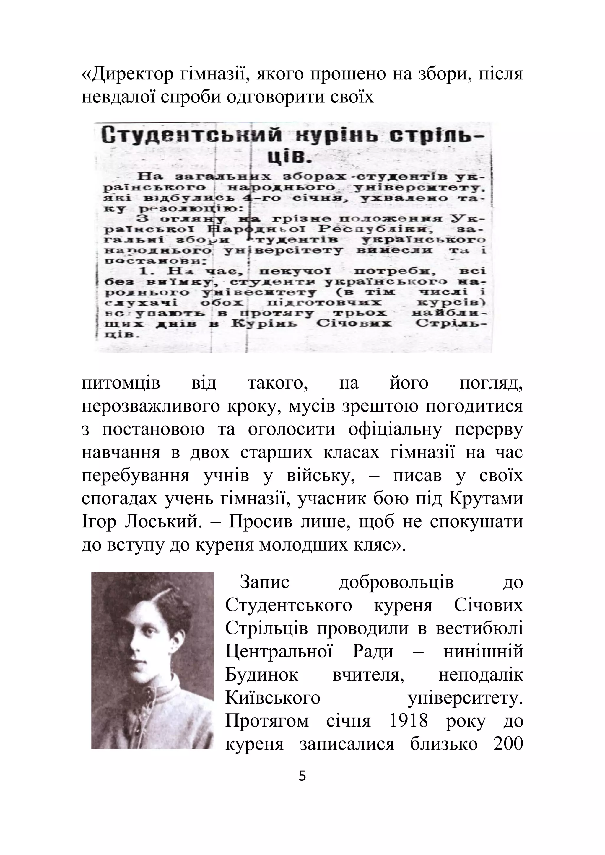 5
«Директор гімназії, якого прошено на збори, після
невдалої спроби одговорити своїх
питомців від такого, на його погляд,
нерозважливого кроку, мусів зрештою погодитися
з постановою та оголосити офіціальну перерву
навчання в двох старших класах гімназії на час
перебування учнів у війську, ‒ писав у своїх
спогадах учень гімназії, учасник бою під Крутами
Ігор Лоський. – Просив лише, щоб не спокушати
до вступу до куреня молодших кляс».
Запис добровольців до
Студентського куреня Січових
Стрільців проводили в вестибюлі
Центральної Ради – нинішній
Будинок вчителя, неподалік
Київського університету.
Протягом січня 1918 року до
куреня записалися близько 200
 