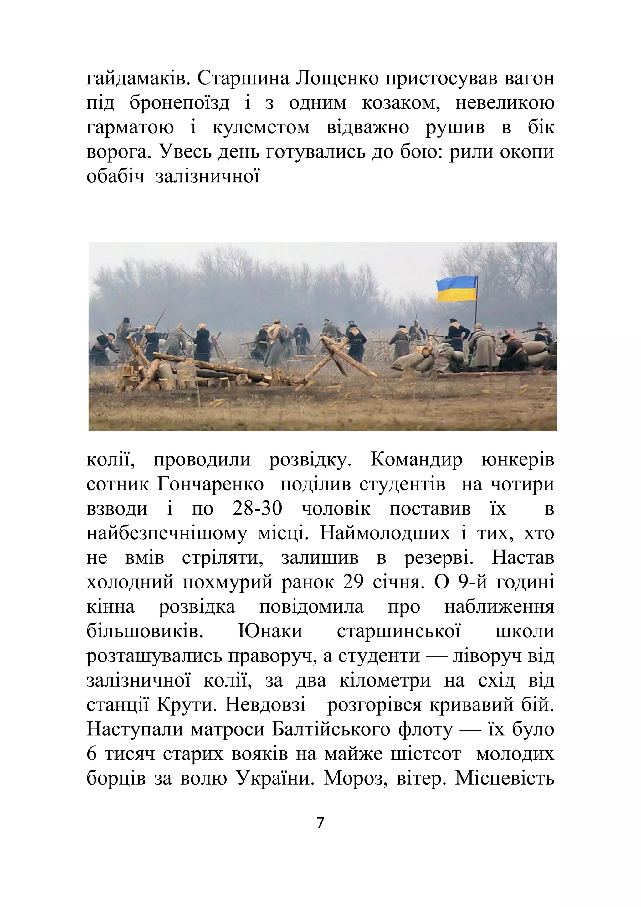 7
гайдамаків. Старшина Лощенко пристосував вагон
під бронепоїзд і з одним козаком, невеликою
гарматою і кулеметом відважно рушив в бік
ворога. Увесь день готувались до бою: рили окопи
обабіч залізничної
колії, проводили розвідку. Командир юнкерів
сотник Гончаренко поділив студентів на чотири
взводи і по 28-30 чоловік поставив їх в
найбезпечнішому місці. Наймолодших і тих, хто
не вмів стріляти, залишив в резерві. Настав
холодний похмурий ранок 29 січня. О 9-й годині
кінна розвідка повідомила про наближення
більшовиків. Юнаки старшинської школи
розташувались праворуч, а студенти — ліворуч від
залізничної колії, за два кілометри на схід від
станції Крути. Невдовзі розгорівся кривавий бій.
Наступали матроси Балтійського флоту — їх було
6 тисяч старих вояків на майже шістсот молодих
борців за волю України. Мороз, вітер. Місцевість
 