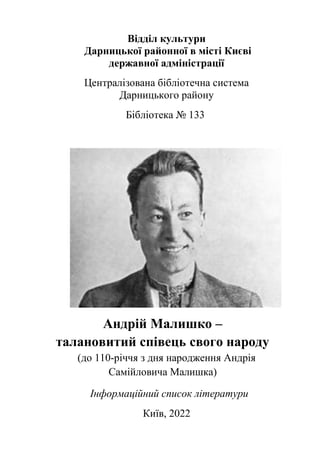 Відділ культури
Дарницької районної в місті Києві
державної адміністрації
Централізована бібліотечна система
Дарницького району
Бібліотека № 133
Андрій Малишко –
талановитий співець свого народу
(до 110-річчя з дня народження Андрія
Самійловича Малишка)
Інформаційний список літератури
Київ, 2022
 