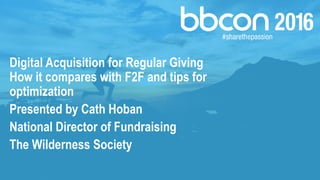 Digital Acquisition for Regular Giving
How it compares with F2F and tips for
optimization
Presented by Cath Hoban
National Director of Fundraising
The Wilderness Society
 