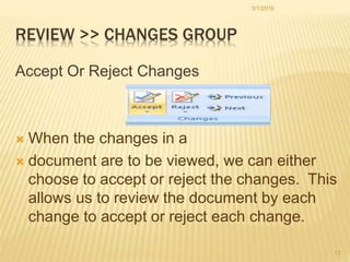 REVIEW >> CHANGES GROUP
Accept Or Reject Changes
 When the changes in a
 document are to be viewed, we can either
choose to accept or reject the changes. This
allows us to review the document by each
change to accept or reject each change.
3/1/2016
13
 