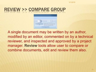 REVIEW >> COMPARE GROUP
A single document may be written by an author,
modified by an editor, commented on by a technical
reviewer, and inspected and approved by a project
manager. Review tools allow user to compare or
combine documents, edit and review them also.
3/1/2016
14
 