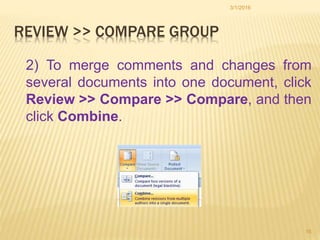 REVIEW >> COMPARE GROUP
2) To merge comments and changes from
several documents into one document, click
Review >> Compare >> Compare, and then
click Combine.
3/1/2016
16
 