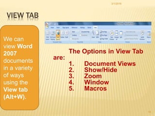 VIEW TAB
The Options in View Tab
are:
1. Document Views
2. Show/Hide
3. Zoom
4. Window
5. Macros
3/1/2016
18
We can
view Word
2007
documents
in a variety
of ways
using the
View tab
(Alt+W).
 