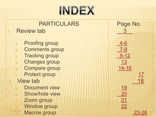 PARTICULARS Page No.
1. Review tab 3
a. Proofing group 4-6
b. Comments group 7-8
c. Tracking group 9-12
d. Changes group 13
e. Compare group 14-16
f. Protect group 17
2. View tab 18
a. Document view 19
b. Show/hide view 20
c. Zoom group 21
d. Window group 22
e. Macros group 23-263/1/2016
2
 