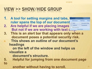 VIEW >> SHOW/HIDE GROUP
1. A tool for setting margins and tabs, the
ruler spans the top of our document.
2. Are helpful if we are placing images
But not if we are working with text only.
3. This is an alert bar that appears only when a
document poses a potential security risk.
4. This shows an outline of our document’s
headings
on the left of the window and helps us
visualize a
document’s structure.
5. Helpful for jumping from one document page
to
another without having to scroll.
3/1/2016
20
 