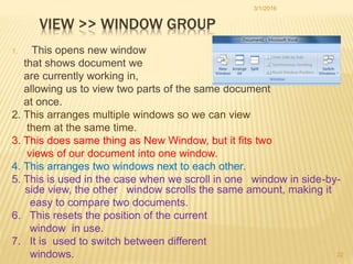 VIEW >> WINDOW GROUP
1. This opens new window
that shows document we
are currently working in,
allowing us to view two parts of the same document
at once.
2. This arranges multiple windows so we can view
them at the same time.
3. This does same thing as New Window, but it fits two
views of our document into one window.
4. This arranges two windows next to each other.
5. This is used in the case when we scroll in one window in side-by-
side view, the other window scrolls the same amount, making it
easy to compare two documents.
6. This resets the position of the current
window in use.
7. It is used to switch between different
windows.
3/1/2016
22
 
