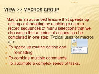 VIEW >> MACROS GROUP
Macro is an advanced feature that speeds up
editing or formatting by enabling a user to
record sequences of menu selections that we
choose so that a series of actions can be
completed in one step. Typical uses for macros
are:
 To speed up routine editing and
 formatting.
 To combine multiple commands.
 To automate a complex series of tasks.
3/1/2016
23
 