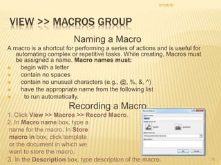 VIEW >> MACROS GROUP
Naming a Macro
A macro is a shortcut for performing a series of actions and is useful for
automating complex or repetitive tasks. While creating, Macros must
be assigned a name. Macro names must:
 begin with a letter
 contain no spaces
 contain no unusual characters (e.g., @, %, &, ^)
 have the appropriate name from the following list
 to run automatically.
Recording a Macro
1. Click View >> Macros >> Record Macro.
2. In Macro name box, type a
name for the macro. In Store
macro in box, click template
or the document in which we
want to store the macro.
3. In the Description box, type description of the macro.
3/1/2016
24
 