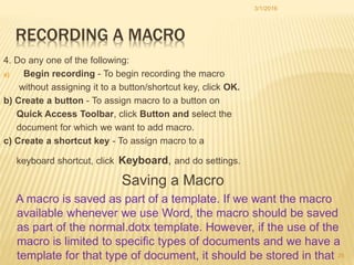 RECORDING A MACRO
4. Do any one of the following:
a) Begin recording - To begin recording the macro
without assigning it to a button/shortcut key, click OK.
b) Create a button - To assign macro to a button on
Quick Access Toolbar, click Button and select the
document for which we want to add macro.
c) Create a shortcut key - To assign macro to a
keyboard shortcut, click Keyboard, and do settings.
Saving a Macro
A macro is saved as part of a template. If we want the macro
available whenever we use Word, the macro should be saved
as part of the normal.dotx template. However, if the use of the
macro is limited to specific types of documents and we have a
template for that type of document, it should be stored in that
3/1/2016
25
 