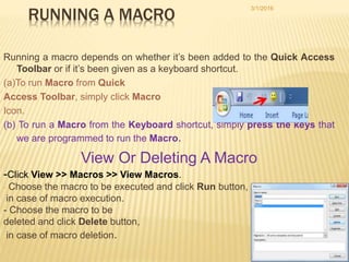 RUNNING A MACRO
Running a macro depends on whether it’s been added to the Quick Access
Toolbar or if it’s been given as a keyboard shortcut.
(a)To run Macro from Quick
Access Toolbar, simply click Macro
Icon.
(b) To run a Macro from the Keyboard shortcut, simply press the keys that
we are programmed to run the Macro.
View Or Deleting A Macro
-Click View >> Macros >> View Macros.
- Choose the macro to be executed and click Run button,
in case of macro execution.
- Choose the macro to be
deleted and click Delete button,
in case of macro deletion.
3/1/2016
26
 