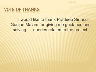 VOTE OF THANKS
I would like to thank Pradeep Sir and
Gunjan Ma’am for giving me guidance and
solving queries related to the project.
3/1/2016
27
 