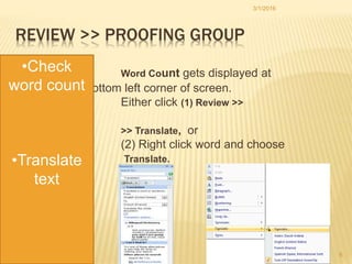 REVIEW >> PROOFING GROUP
Word Count gets displayed at
bottom left corner of screen.
Either click (1) Review >>
Proofing
>> Translate, or
(2) Right click word and choose
Translate.
3/1/2016
6
•Check
word count
•Translate
text
 
