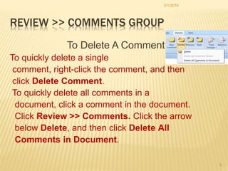 REVIEW >> COMMENTS GROUP
To Delete A Comment
To quickly delete a single
comment, right-click the comment, and then
click Delete Comment.
To quickly delete all comments in a
document, click a comment in the document.
Click Review >> Comments. Click the arrow
below Delete, and then click Delete All
Comments in Document.
3/1/2016
8
 